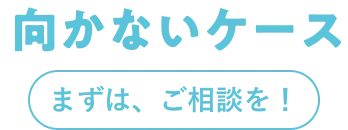 向かないケース まずは、ご相談を！